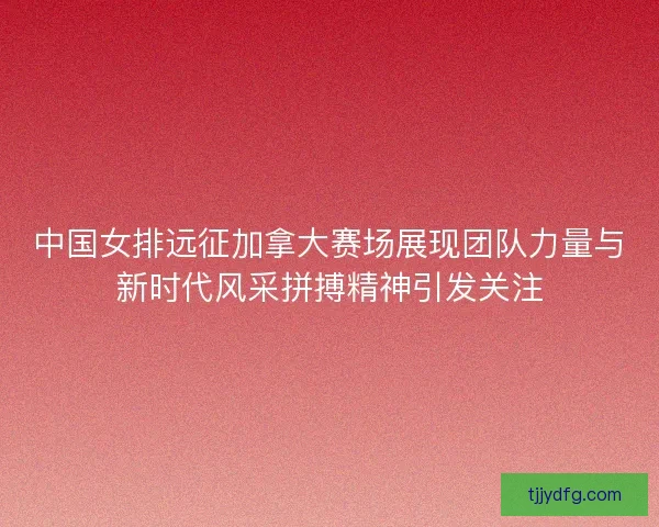 中国女排远征加拿大赛场展现团队力量与新时代风采拼搏精神引发关注