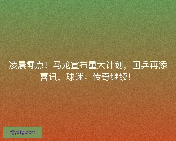 凌晨零点！马龙宣布重大计划，国乒再添喜讯，球迷：传奇继续！