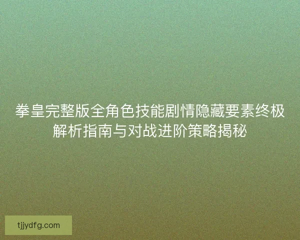 拳皇完整版全角色技能剧情隐藏要素终极解析指南与对战进阶策略揭秘