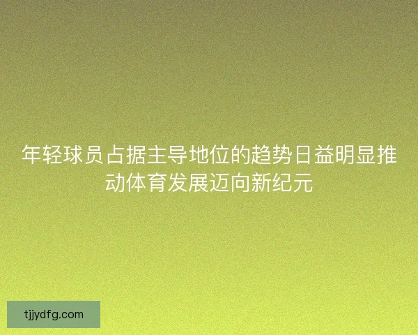年轻球员占据主导地位的趋势日益明显推动体育发展迈向新纪元