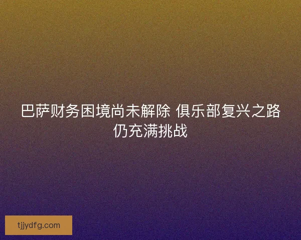 巴萨财务困境尚未解除 俱乐部复兴之路仍充满挑战
