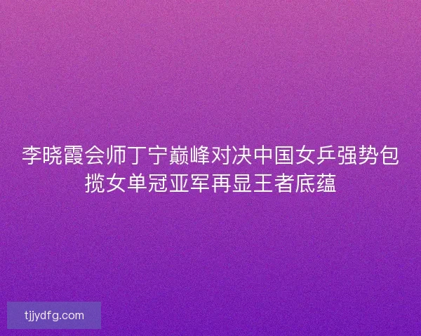 李晓霞会师丁宁巅峰对决中国女乒强势包揽女单冠亚军再显王者底蕴