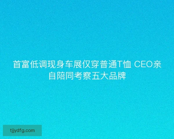 首富低调现身车展仅穿普通T恤 CEO亲自陪同考察五大品牌