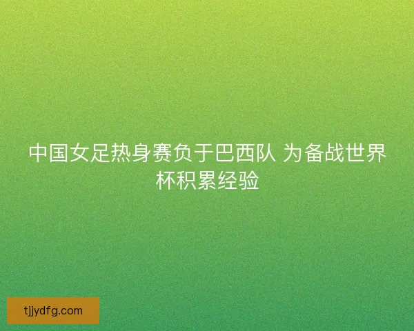 中国女足热身赛负于巴西队 为备战世界杯积累经验