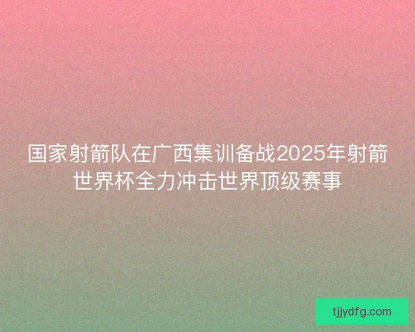 国家射箭队在广西集训备战2025年射箭世界杯全力冲击世界顶级赛事