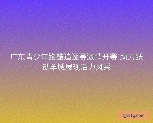 广东青少年跑酷追逐赛激情开赛 助力跃动羊城展现活力风采